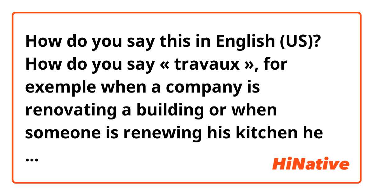 How do you say this in English (US)? How do you say « travaux », for exemple when a company is renovating a building or when someone is renewing his kitchen he has to make some “travaux”, how do you call that in English. 