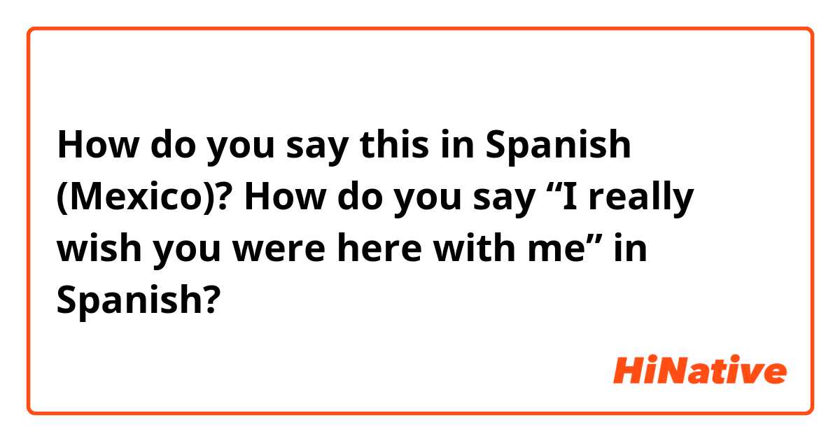How do you say this in Spanish (Mexico)? How do you say “I really wish you were here with me” in Spanish?