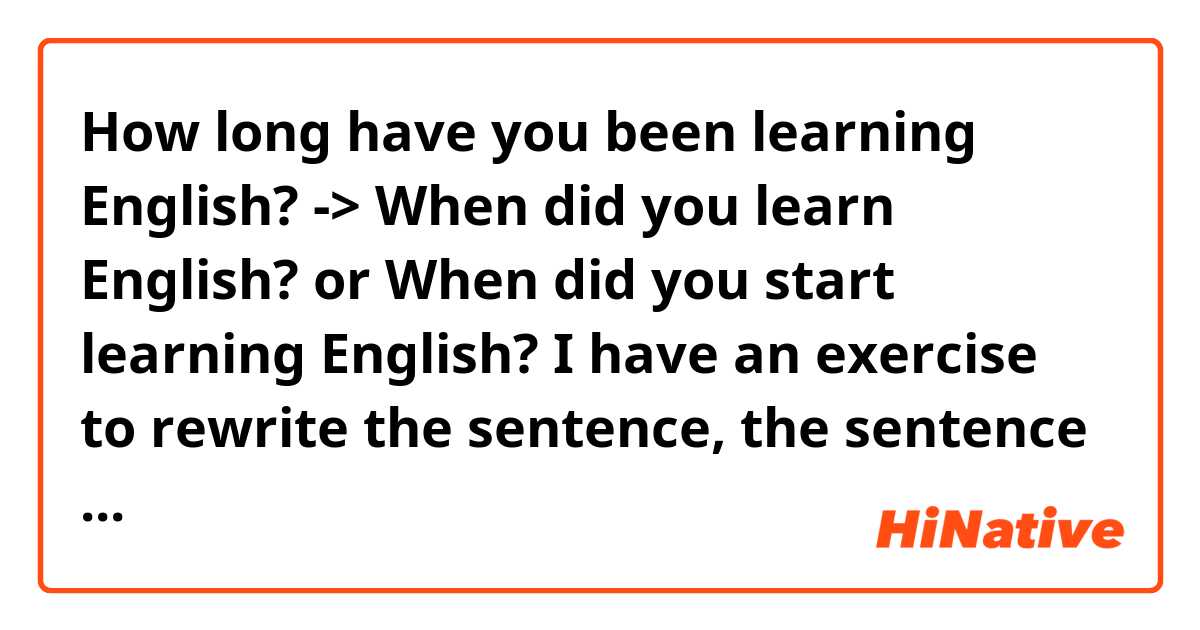 How long have you been learning English?
-> When did you learn English? or When did you start learning English?

I have an exercise to rewrite the sentence, the sentence "How long..." is rewritten to "when did...". and I mean which of the two "when did..." is correct and why