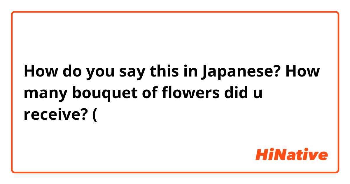 How do you say this in Japanese? How many bouquet of flowers did u receive? (