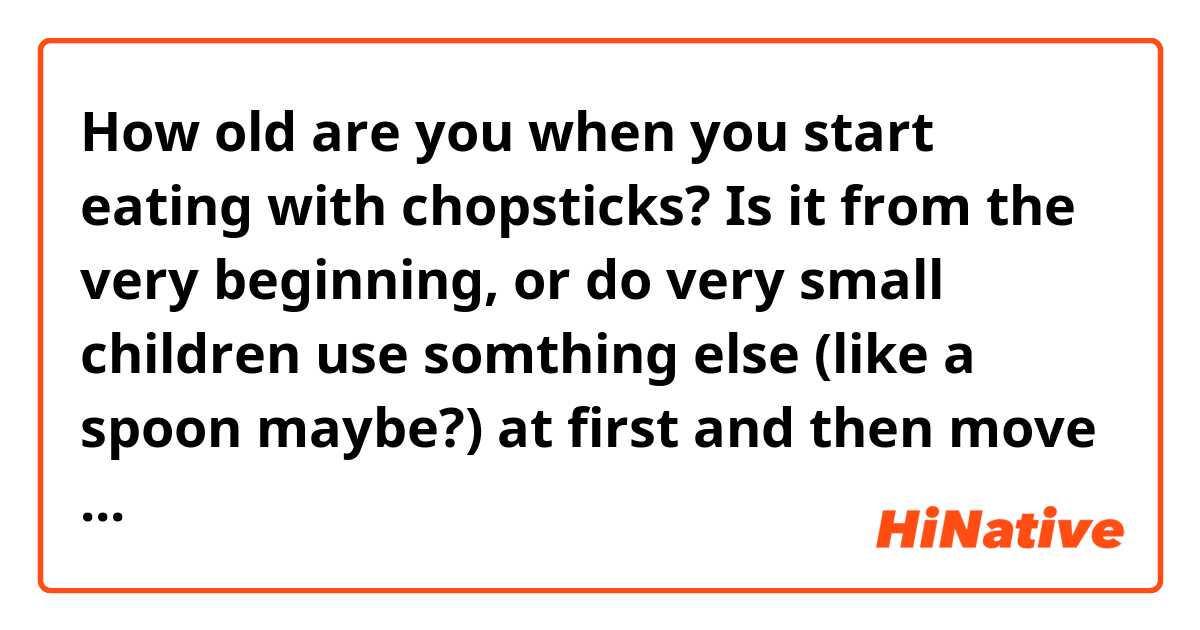 How old are you when you start eating with chopsticks? Is it from the very beginning, or do very small children use somthing else (like a spoon maybe?) at first and then move over to chopsticks?