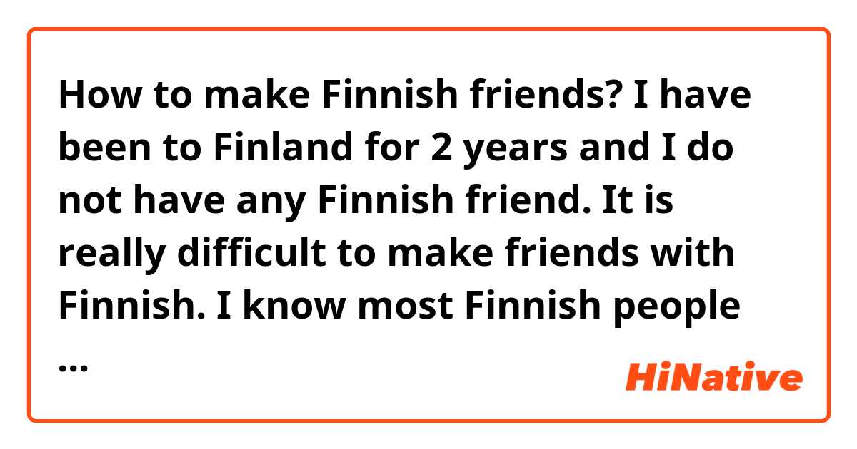 How to make Finnish friends?
I have been to Finland for 2 years and I do not have any Finnish friend. It is really difficult to make friends with Finnish. I know most Finnish people are quite shy and my Finnish is not so good. Anyone can recommend some dating, meet up apps or website that I can chat with Finnish people? Thanks.

Also I heard, most time Finnish women will take first step when they would like to date with a man. Is it true? That is interesting! 