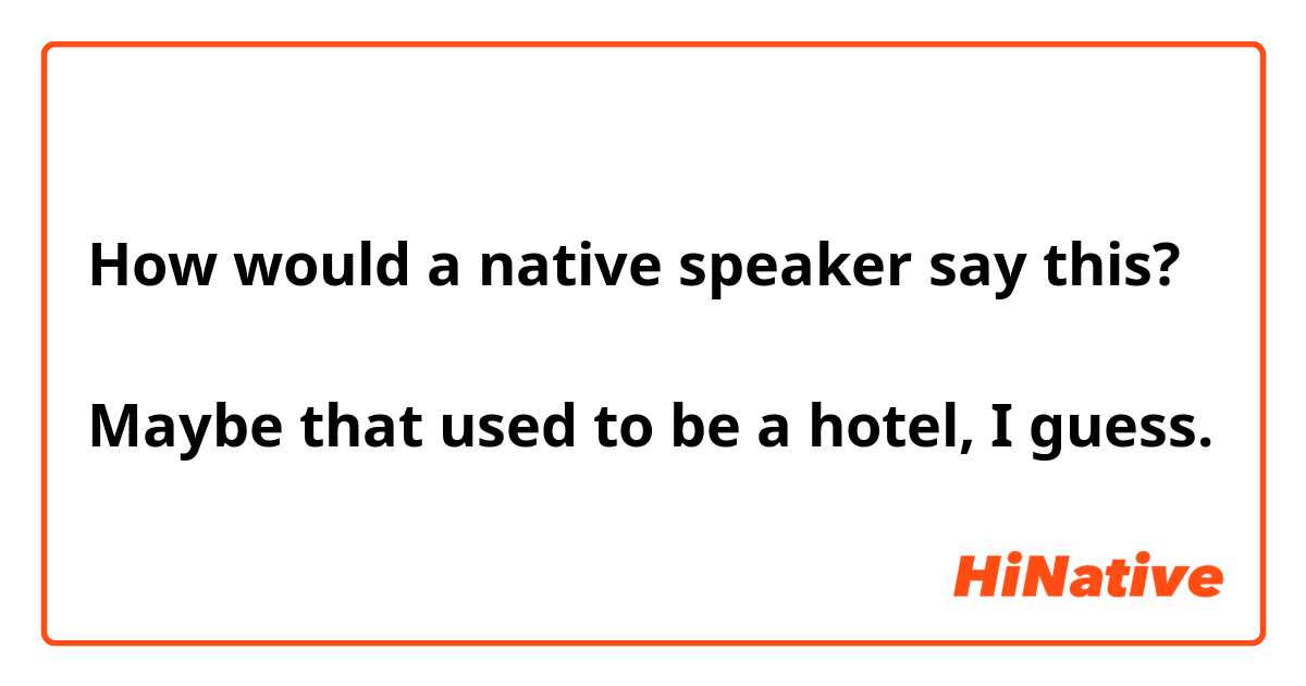 How would a native speaker say this?

Maybe that used to be a hotel, I guess.