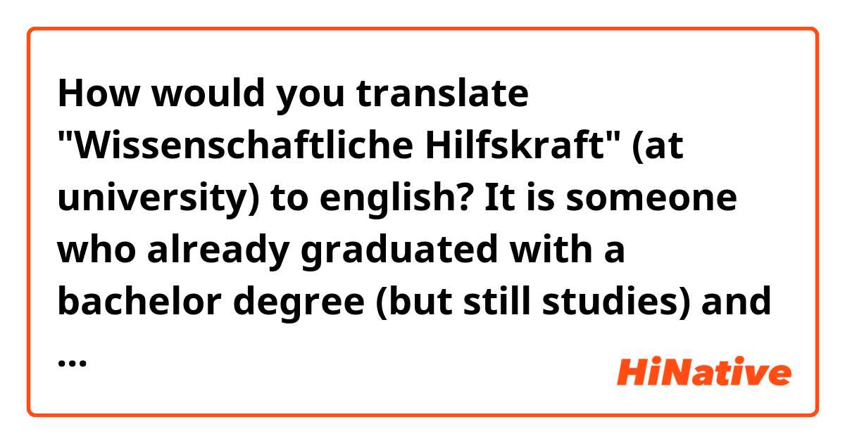 How would you translate "Wissenschaftliche Hilfskraft" (at university) to english? It is someone who already graduated with a bachelor degree (but still studies) and gets a job (for students) at university. Like helping the professor with his projects and stuff like that... and you get paid. Is it a "graduate assistant"? Or is there another term for that?