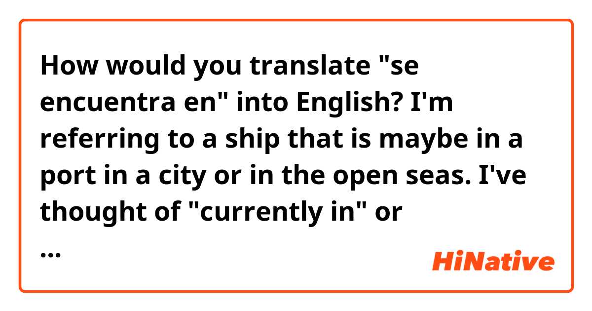 How would you translate "se encuentra en" into English? I'm referring to a ship that is maybe in a port in a city or in the open seas. I've thought of "currently in" or "currently at". Thank you :)