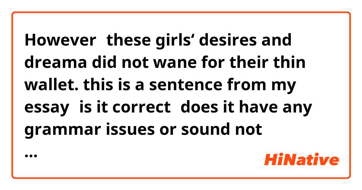 However，these girls‘ desires and dreama did not wane for their thin wallet.

this is a sentence from my essay，is it correct？does it have any grammar issues or sound not natural？