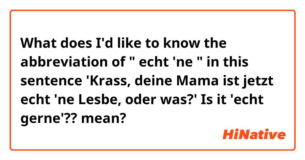 What does I'd like to know the abbreviation of " echt 'ne "   in this sentence 'Krass, deine Mama ist jetzt echt 'ne Lesbe, oder was?'   Is it 'echt gerne'?? mean?