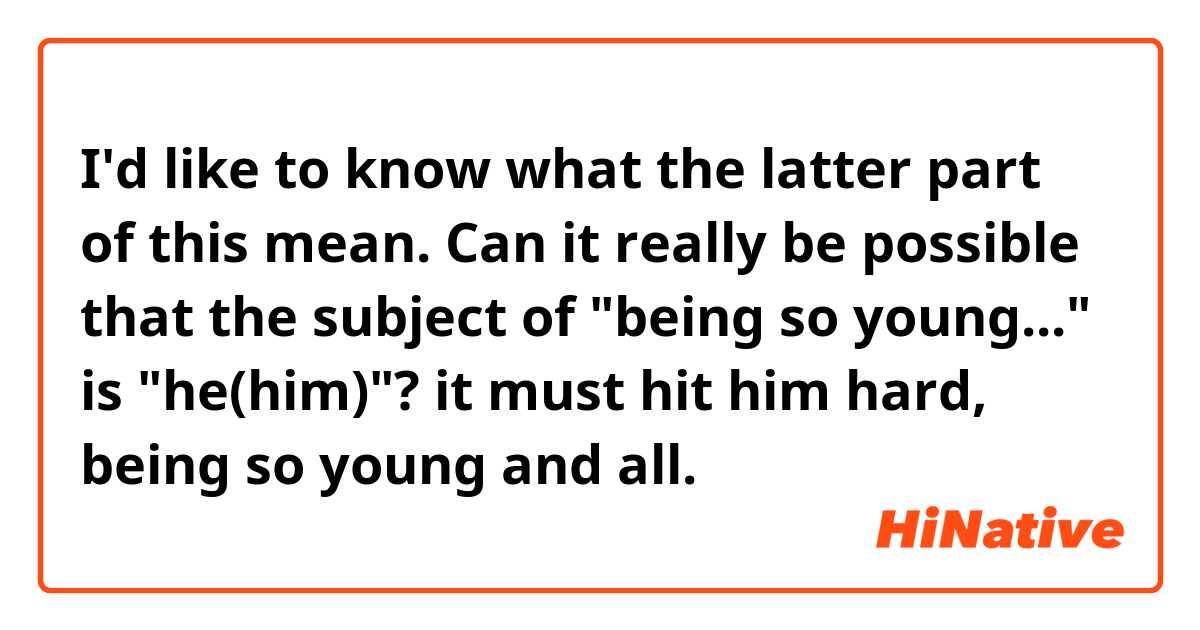 I'd like to know what the latter part of this mean. Can it really be possible that the subject of "being so young..." is "he(him)"?

it must hit him hard, being so young and all.