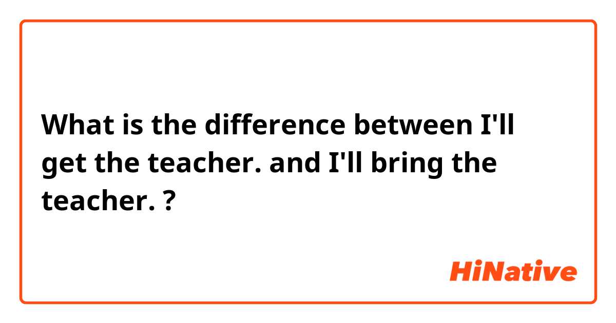 What is the difference between I'll get the teacher. and I'll bring the teacher. ?