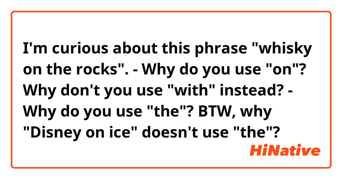 I'm curious about this phrase "whisky on the rocks".
- Why do you use "on"?  Why don't you use "with" instead?
- Why do you use "the"?  BTW, why "Disney on ice" doesn't use "the"?

