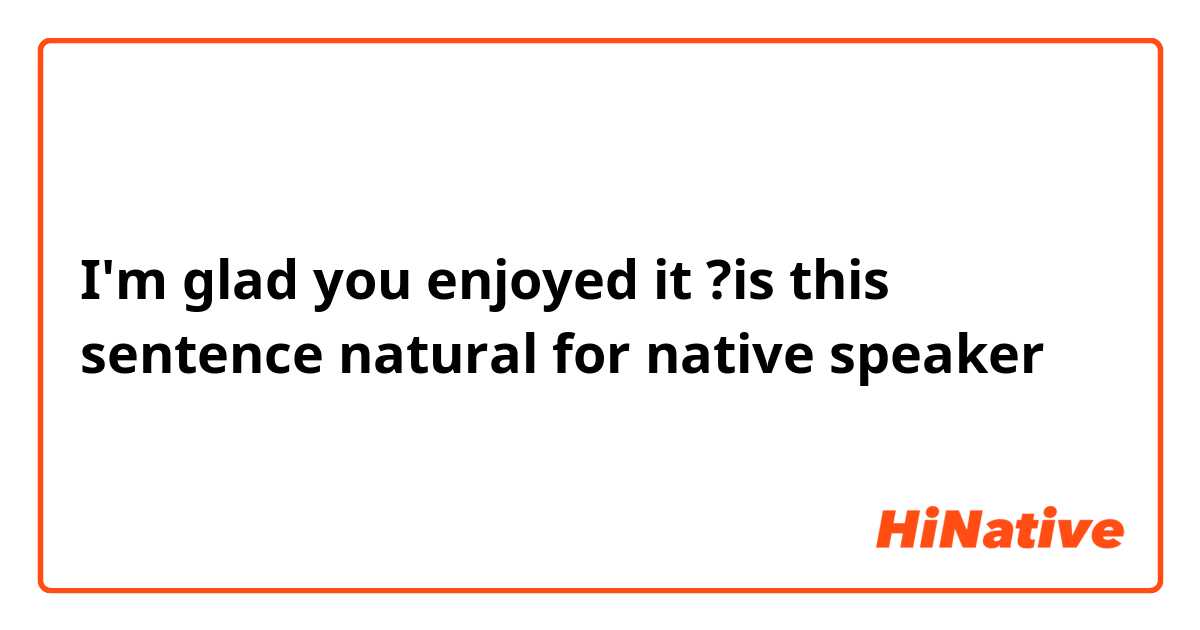 I'm glad you enjoyed it 
?is this sentence natural for native speaker