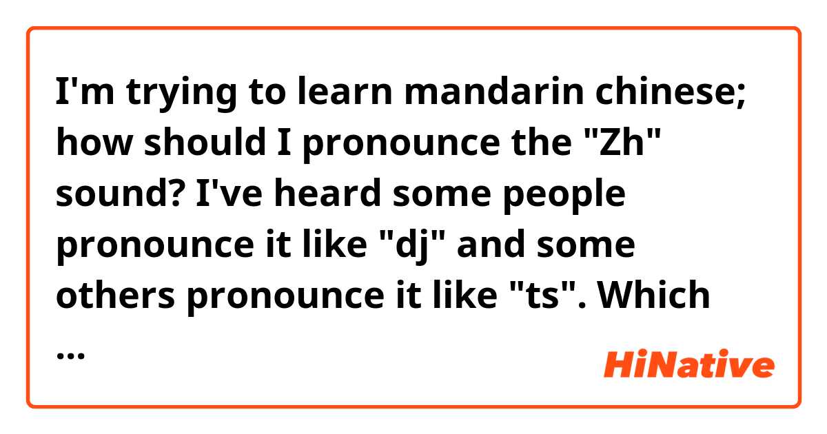 I'm trying to learn mandarin chinese; how should I pronounce the "Zh" sound? I've heard some people pronounce it like "dj" and some others pronounce it like "ts". Which one is the correct one?