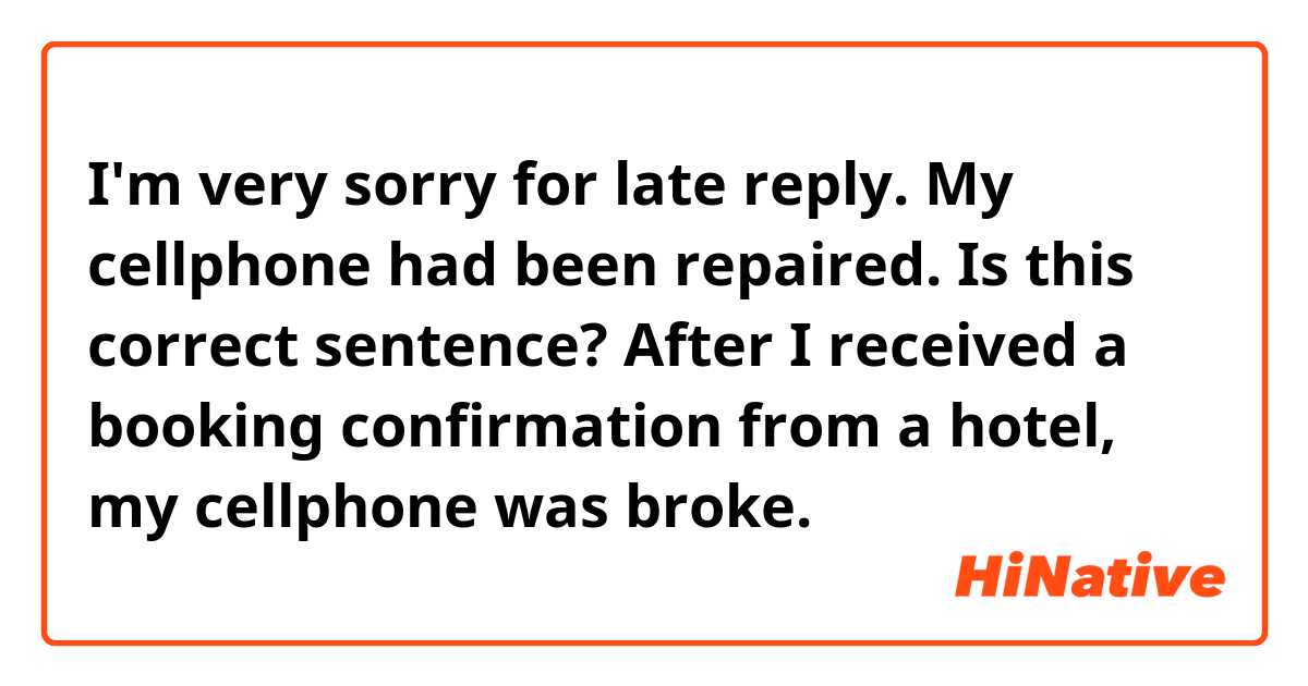 I'm very sorry for late reply.
My cellphone had been repaired.

Is this correct sentence?
After I received a booking confirmation from a hotel, my cellphone was broke.

