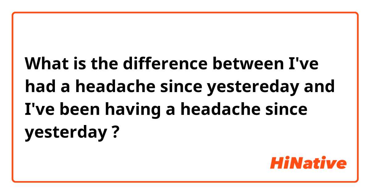 What is the difference between I've had a headache since yestereday and I've been having a headache since yesterday ?