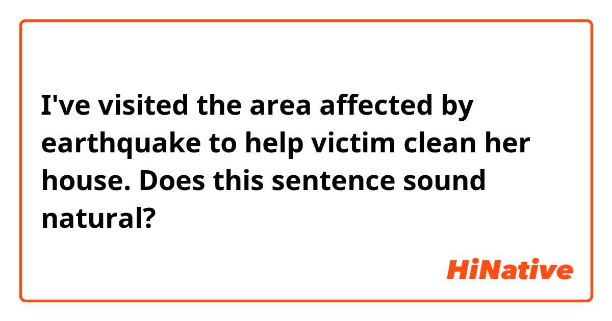 I've visited the area affected by earthquake to help victim clean her house.

Does this sentence sound natural?