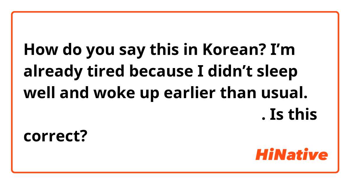 How do you say this in Korean? I’m already tired because I didn’t sleep well and woke up earlier than usual.  잠을 잘 못 자고 평소보다 일찍 일어나서 벌써 피곤해요.  Is this correct?