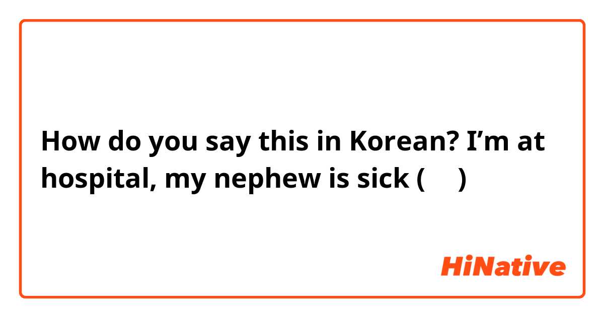 How do you say this in Korean? I’m at hospital, my nephew is sick (반말)