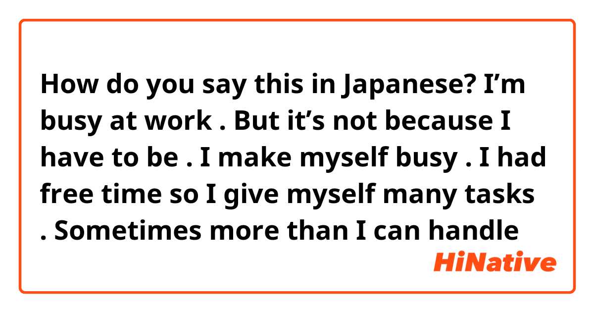 How do you say this in Japanese? I’m busy at work . But it’s not because I have to be . I make myself busy . I had free time so I give myself many tasks . Sometimes more than I can handle 