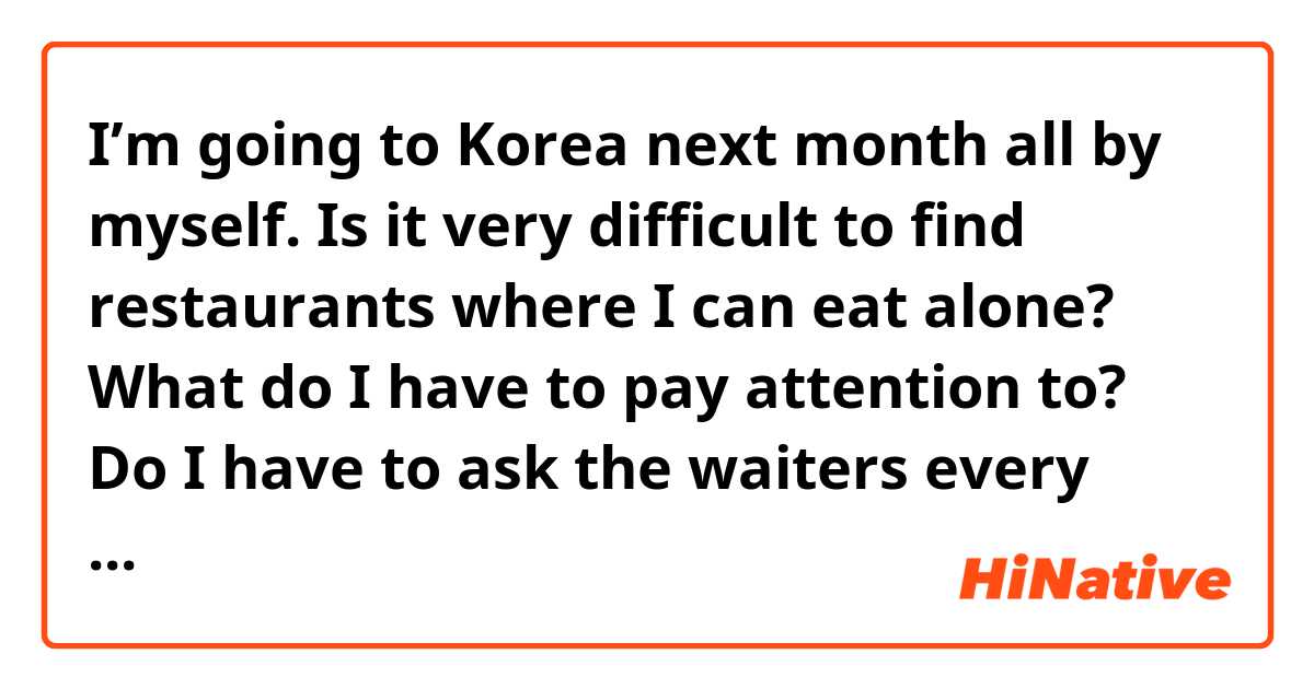 I’m going to Korea next month all by myself. Is it very difficult to find restaurants where I can eat alone? What do I have to pay attention to? Do I have to ask the waiters every time if they accept 1 person? I’d like to get some tips please :)