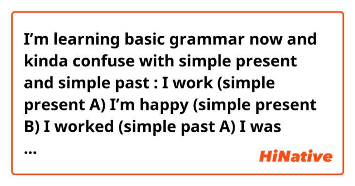 I’m learning basic grammar now and kinda confuse with simple present and simple past :

I work (simple present A)
I’m happy (simple present B)
I worked (simple past A)
I was happy (simple past B)


Is that correct? What’s the differences?