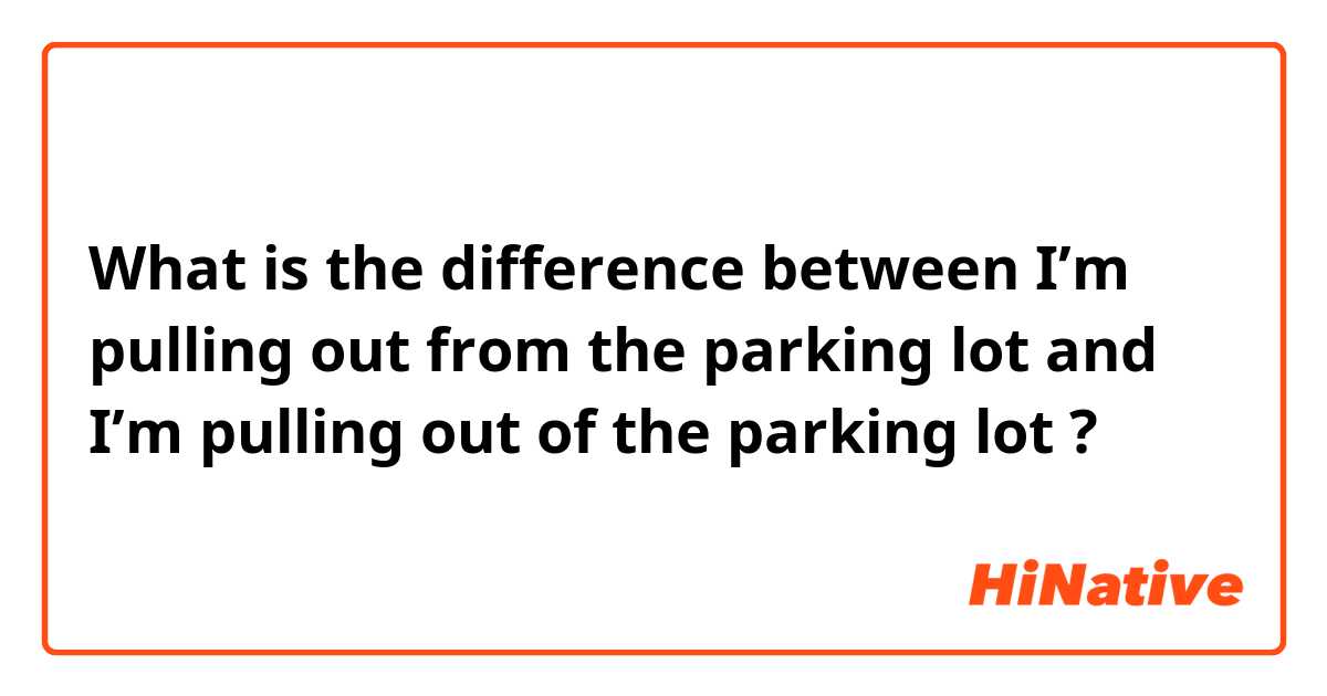 What is the difference between I’m pulling out from the parking lot and I’m pulling out of the parking lot ?