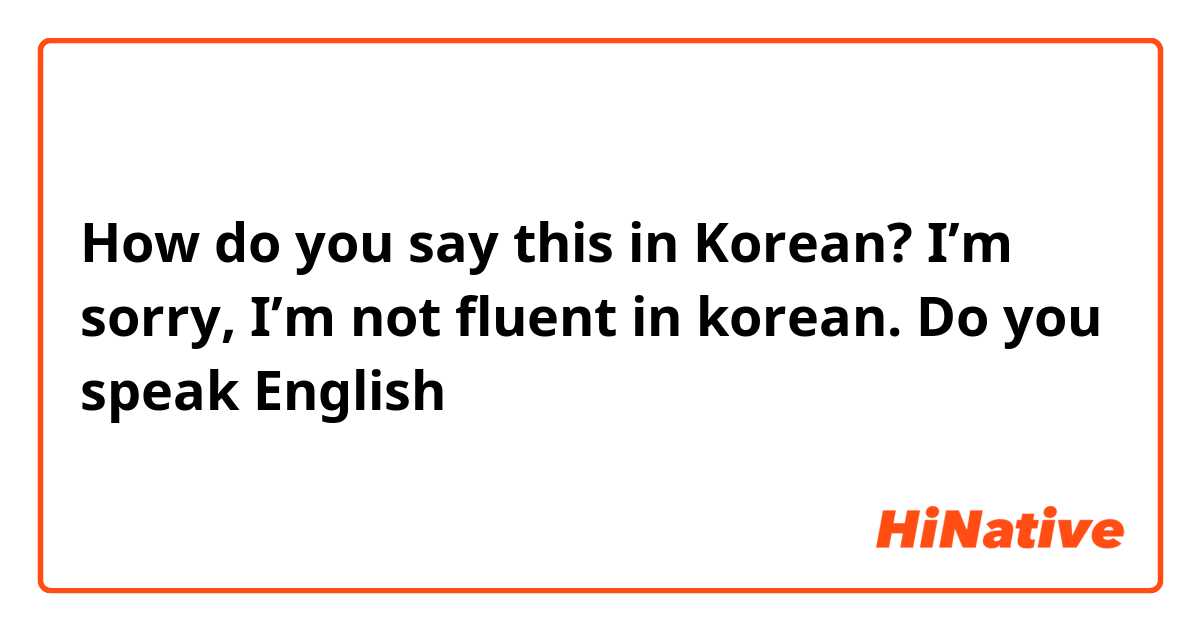 How do you say this in Korean? I’m sorry, I’m not fluent in korean. Do you speak English