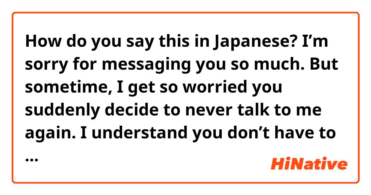 How do you say this in Japanese? I’m sorry for messaging you so much. But sometime, I get so worried you suddenly decide to never talk to me again. I understand you don’t have to reply to me immediately, but I need reassurance right now. 
