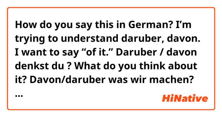 How do you say this in German? I’m trying to understand daruber, davon. I want to say “of it.” 

Daruber / davon denkst du ? What do you think about it?

Davon/daruber was wir machen? What do we do about THEM?

Davon was dolle ich denken? What should I think about it?