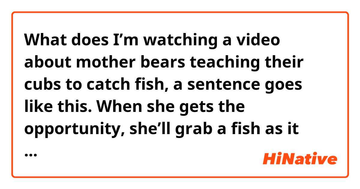 What does I’m watching a video about mother bears teaching their cubs to catch fish, a sentence goes like this.

When she gets the opportunity, she’ll grab a fish as it clears the water.

What does ‘it clears the water’ mean? Who is it? The fish or nothing? mean?