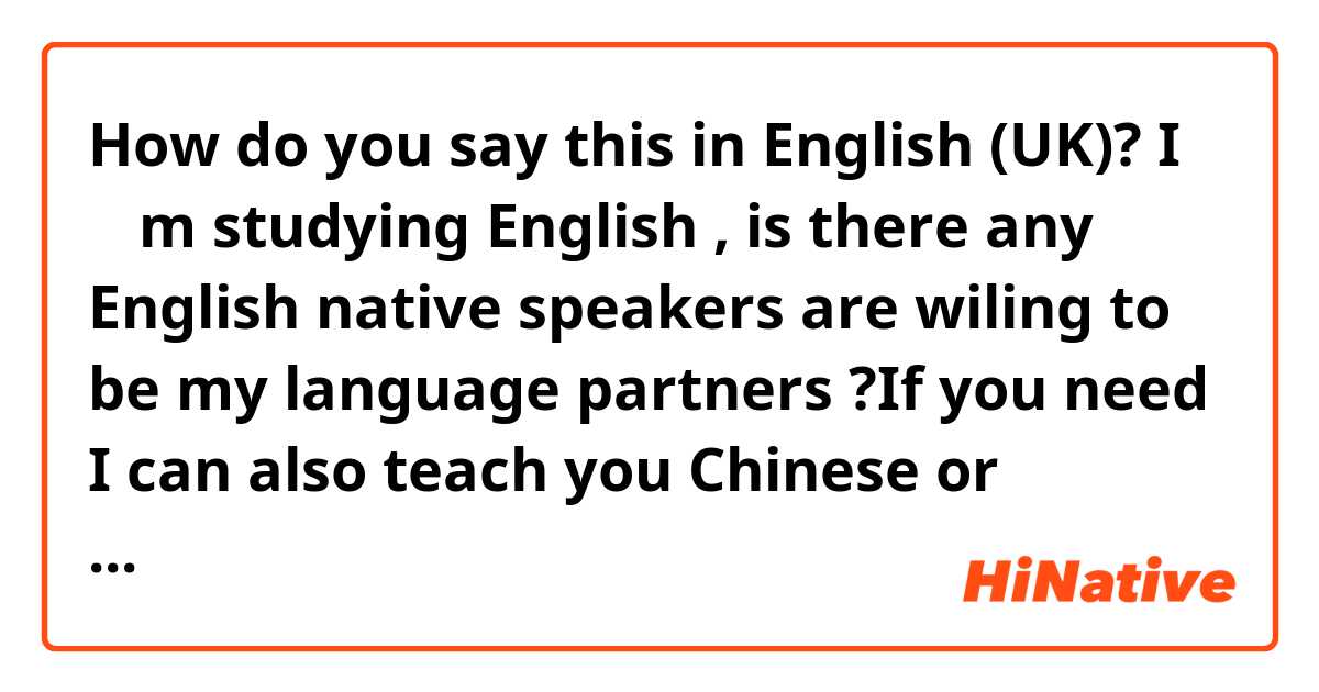 How do you say this in English (UK)? I ＇ m studying English , is there any English native speakers are wiling to be my language partners ?If you need I can also teach you 
 Chinese or cantonese.Please contact me , thank you.