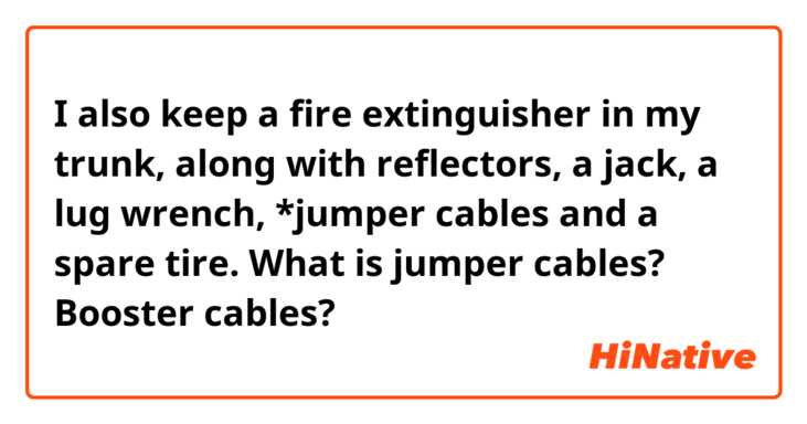 I also keep a fire extinguisher in my trunk, along with reflectors, a jack,  a lug wrench, *jumper cables and a spare tire.
What is jumper cables? Booster cables?
