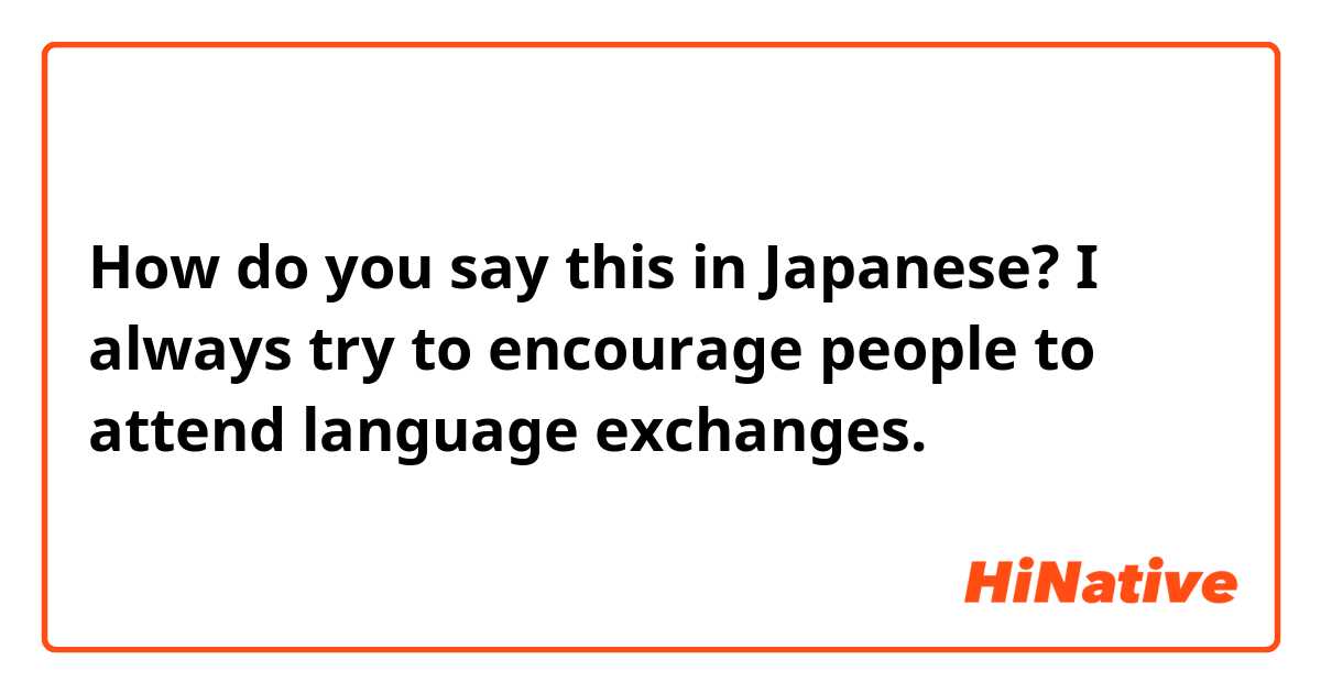 How do you say this in Japanese? I always try to encourage people to attend language exchanges. 