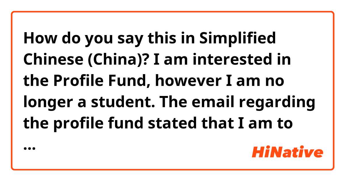 How do you say this in Simplified Chinese (China)? I am interested in the Profile Fund, however I am no longer a student. The email regarding the profile fund stated that I am to contact you