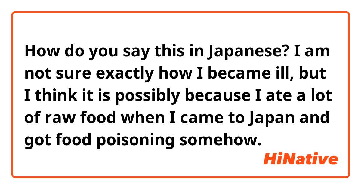 How do you say this in Japanese? I am not sure exactly how I became ill, but I think it is possibly because I ate a lot of raw food when I came to Japan and got food poisoning somehow. 