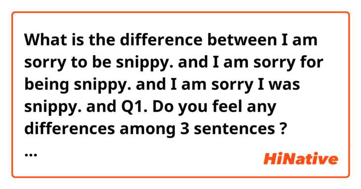 What is the difference between I am sorry to be snippy. and I am sorry for being snippy. and I am sorry I was snippy. and Q1. Do you feel any differences among 3 sentences ? When do you use each of them in a different situation ? ?