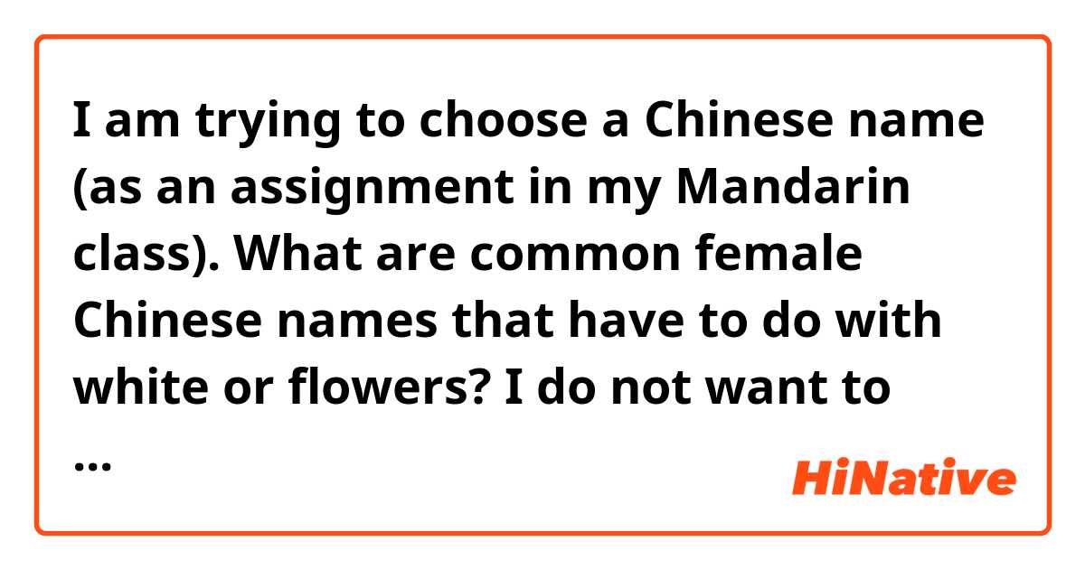 I am trying to choose a Chinese name (as an assignment in my Mandarin class). What are common female Chinese names that have to do with white or flowers? I do not want to pick one that seems odd, but want to maintain similar meaning to my English name. 