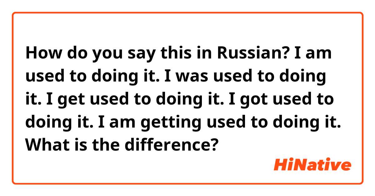 How do you say this in Russian? I am used to doing it.
I was used to doing it.
I get used to doing it.
I got used to doing it.
I am getting used to doing it.
What is the difference?