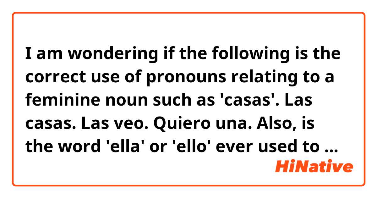 I am wondering if the following is the correct use of pronouns relating to a feminine noun such as 'casas'.

Las casas.
Las veo.
Quiero una. 

Also, is the word 'ella' or 'ello' ever used to refer to an object?