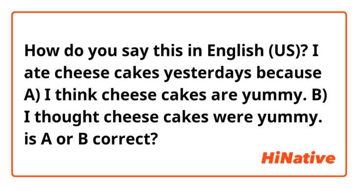 How do you say this in English (US)? I ate cheese cakes yesterdays because
A) I think cheese cakes are yummy.
B) I thought cheese cakes were yummy.
is A or B correct?