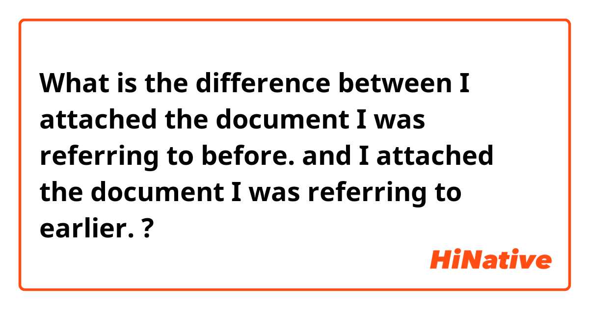 What is the difference between I attached the document I was referring to before. and I attached the document I was referring to earlier. ?