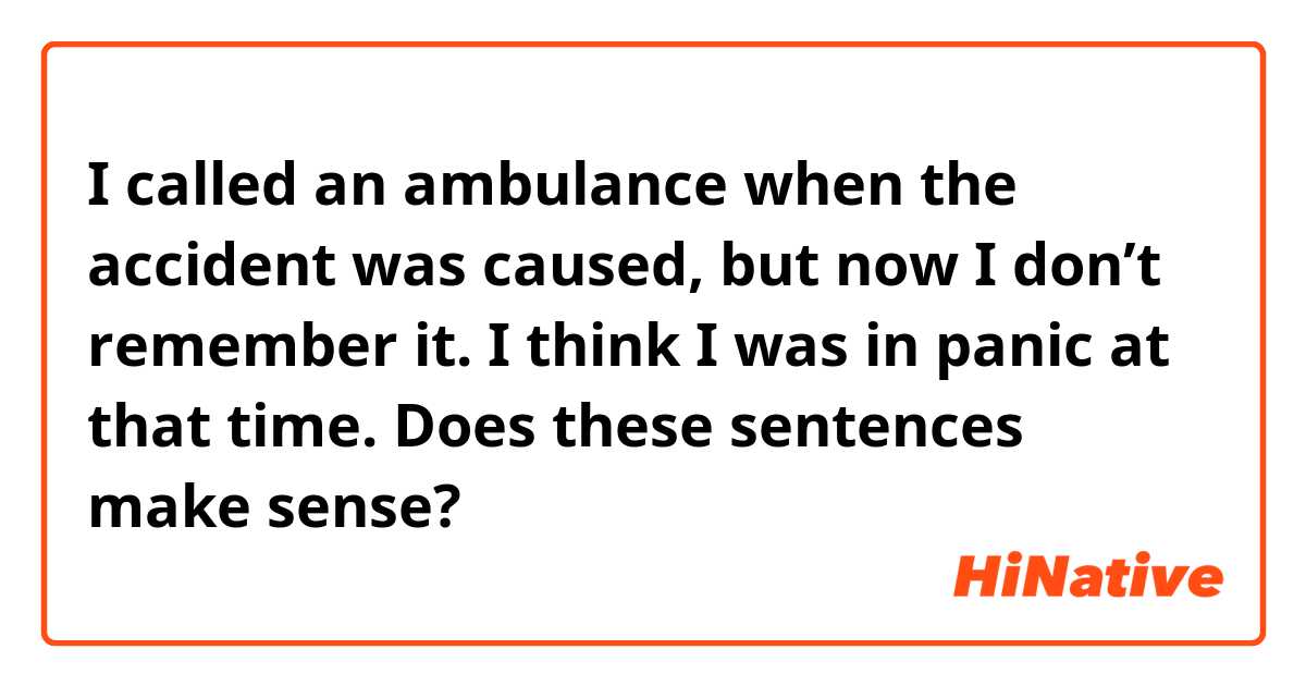 I called an ambulance when the accident was caused, but now I don’t remember it. I think I was in panic at that time.

Does these sentences make sense?