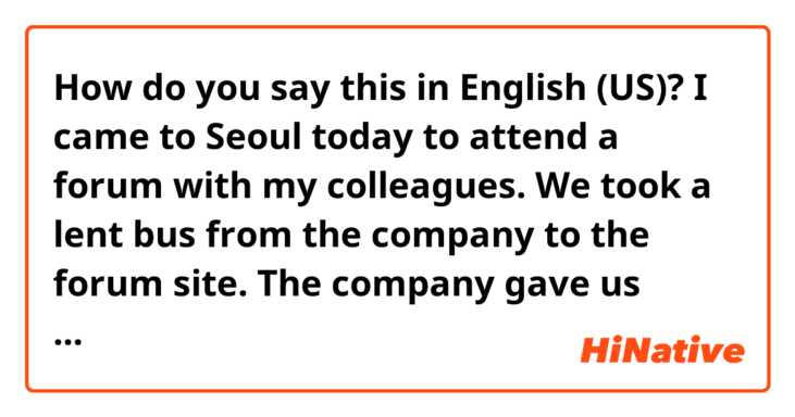 How do you say this in English (US)? I came to Seoul today to attend a forum with my colleagues. We took a lent bus from the company to the forum site. The company gave us lunch boxes for lunch. The lunch box was delicious.

fix it