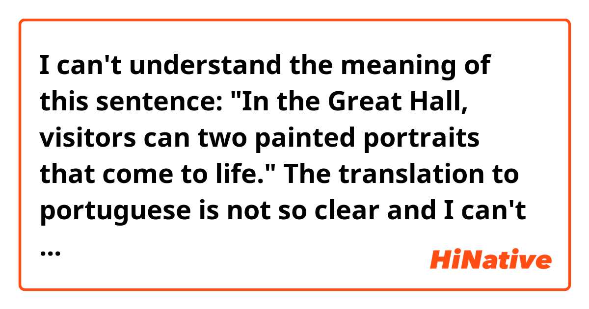 I can't understand the meaning of this sentence:

 "In the Great Hall, visitors can two painted portraits that come to life."

The translation to portuguese is not so clear and I can't understand this sentence, it's like it's missing some word.. I don't know.. anyway.. what does that phrase mean? 


