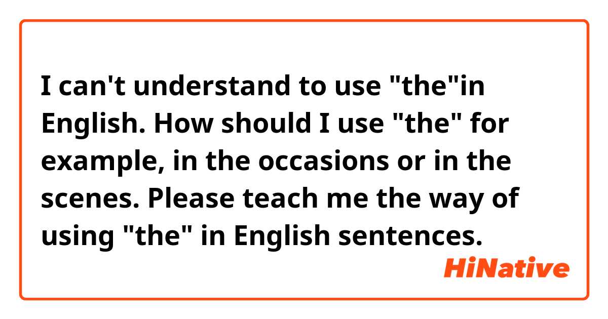I can't understand to use "the"in English. How should I use "the" for example, in the occasions or in the scenes. Please teach me the way of using "the" in English sentences.
