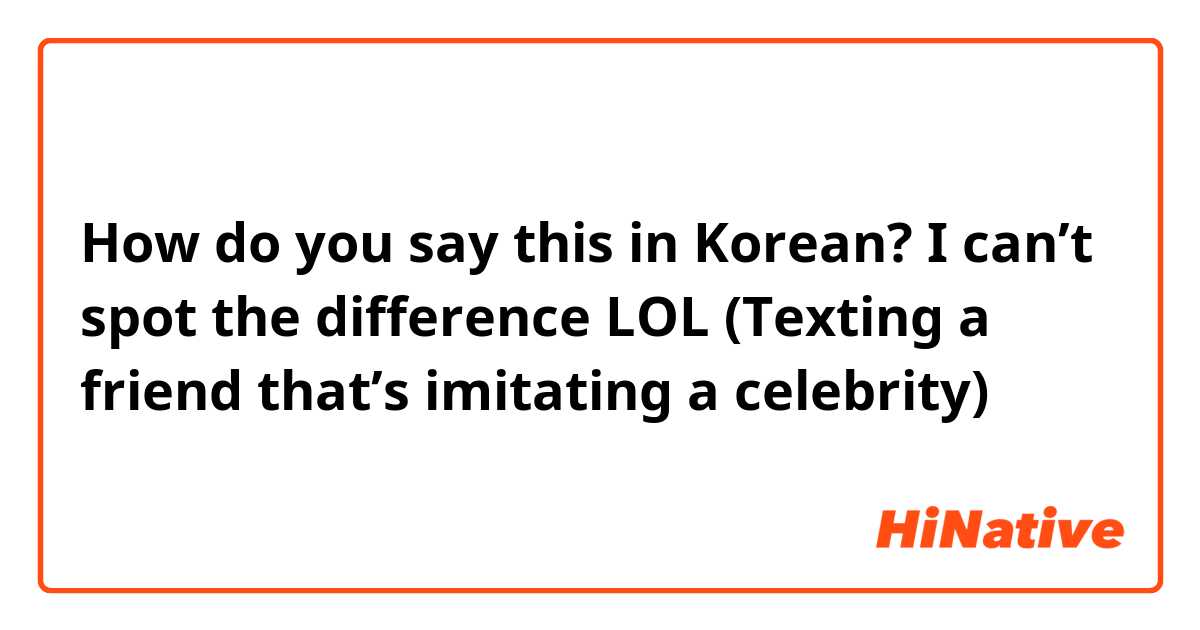 How do you say this in Korean? I can’t spot the difference LOL
(Texting a friend that’s imitating a celebrity)