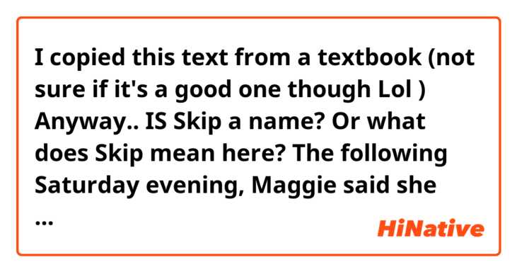 I copied this text from a textbook (not sure if it's a good one though Lol 😅 😂 ) 
Anyway.. 
IS Skip a name? 
Or what does Skip mean here? 

The following Saturday evening, Maggie said she was going to a party. It was at the house of a boy called Wilmers, who she had met at the dance. 
By Sunday morning, Maggie hadn’t come home. Skip telephoned the Wilmers’ house. 
A boy’s voice said that Maggie had left the party early.‘Was she alone?’‘No, she was with Pete Frosby. She left her car here. 
’Skip felt the blood rush to his face. His hand was shaking as he picked up the telephone to call the Frosby house. 
Old Frosby answered. He said Maggie was not there. 
And his son was out at the moment. ‘What do you mean? Do you mean he was there earlier and he went out?’‘ Mr Skipperton, my son has his own ways, his own room, his own key – his own life. I’m not going to–’
