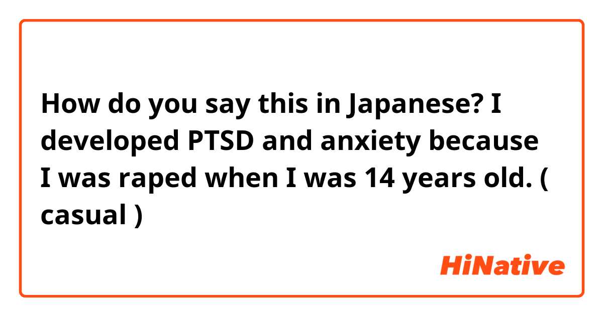 How do you say this in Japanese? I developed PTSD and anxiety because I was raped when I was 14 years old. ( casual )