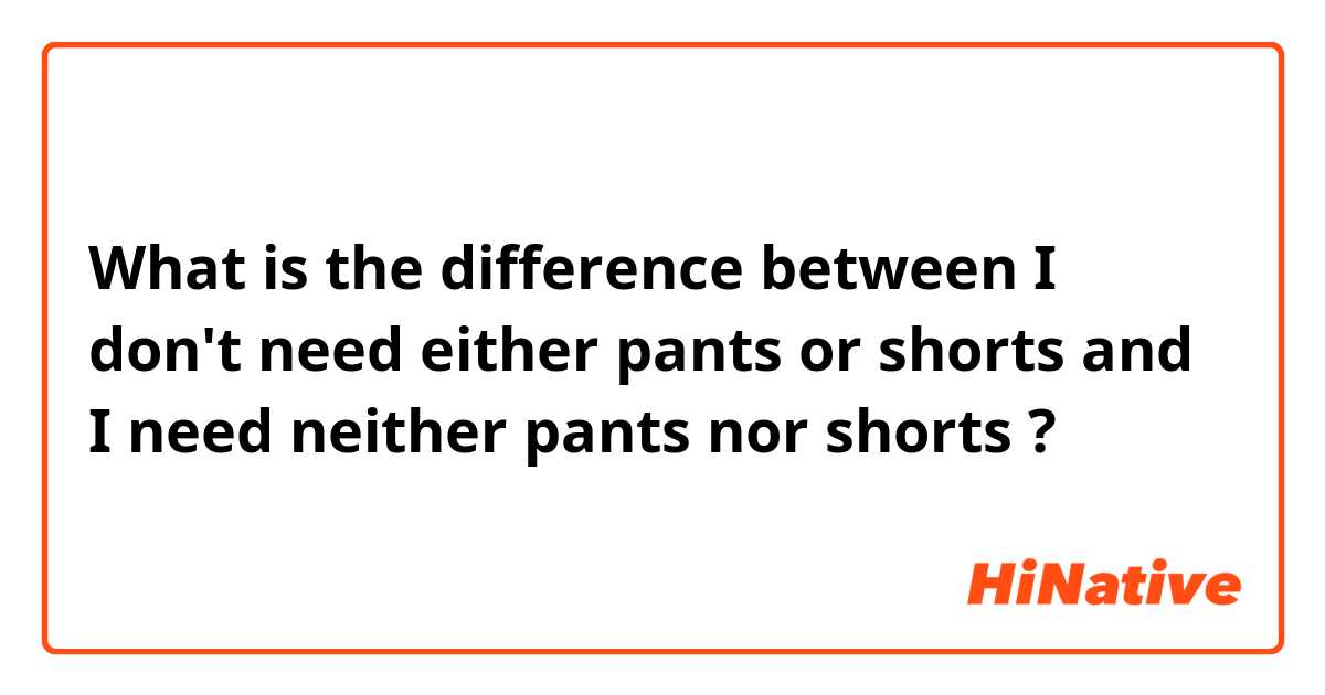 What is the difference between I don't need either pants or shorts and I need neither pants nor shorts ?