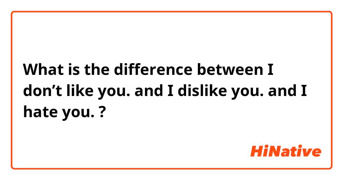 What is the difference between I don’t like you. and I dislike you. and I hate you. ?