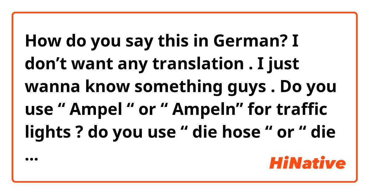 How do you say this in German? I don’t want any translation . I just wanna know something guys . Do you use “ Ampel “ or “ Ampeln” for traffic lights ? do you use “ die hose “ or “ die hosen”? should I use the singular form ( even tho it’s a plural word in English ), or just the plural